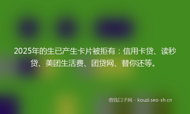 2025年的生已产生卡片被拒有:信用卡贷、读秒贷、美团生活费、团贷网、替你还等。