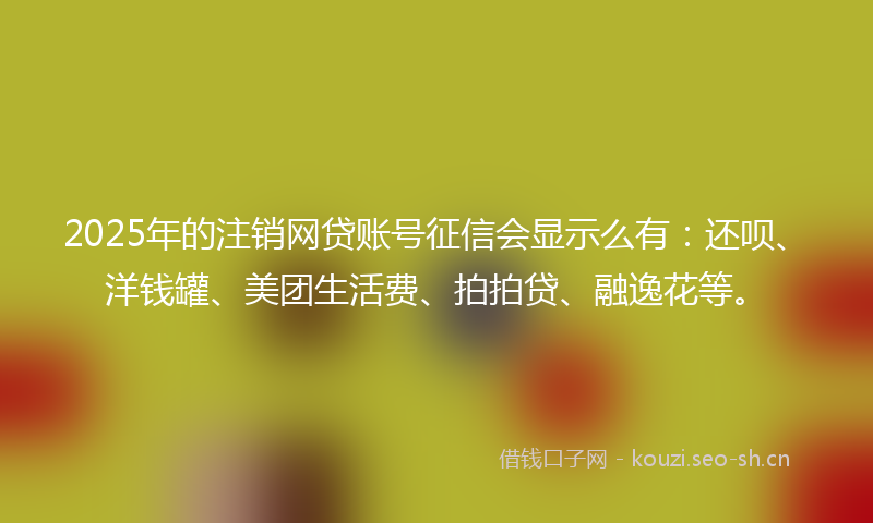 2025年的注销网贷账号征信会显示么有：还呗、洋钱罐、美团生活费、拍拍贷、融逸花等。