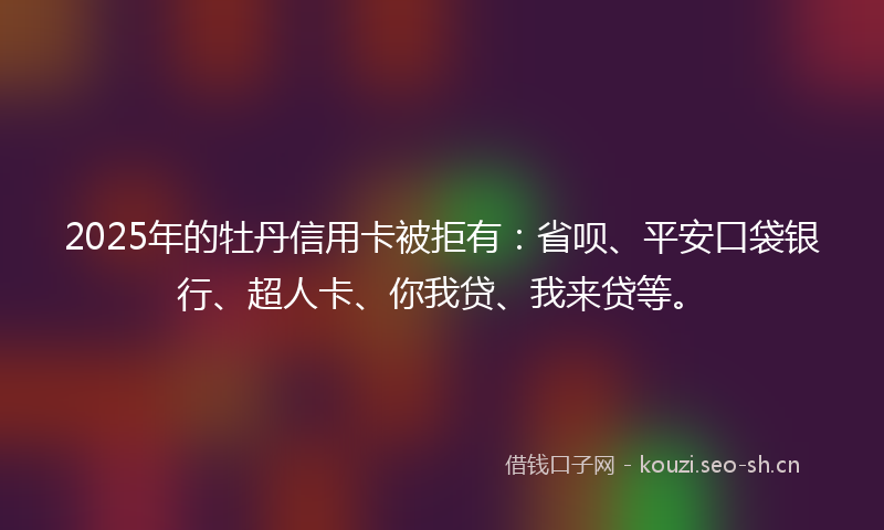 2025年的牡丹信用卡被拒有：省呗、平安口袋银行、超人卡、你我贷、我来贷等。