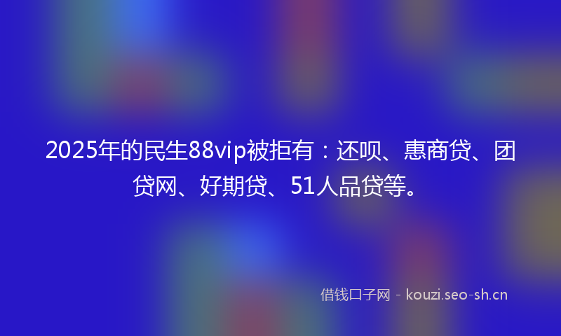 2025年的民生88vip被拒有：还呗、惠商贷、团贷网、好期贷、51人品贷等。