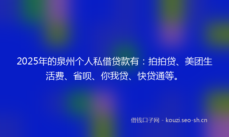 2025年的泉州个人私借贷款有：拍拍贷、美团生活费、省呗、你我贷、快贷通等。