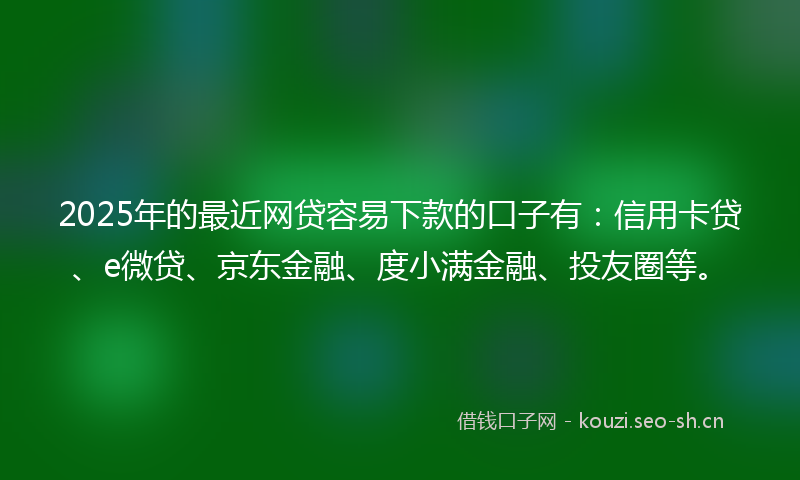 2025年的最近网贷容易下款的口子有：信用卡贷、e微贷、京东金融、度小满金融、投友圈等。