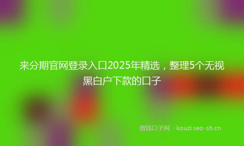 来分期官网登录入口2025年精选，整理5个无视黑白户下款的口子
