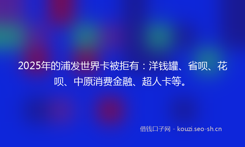 2025年的浦发世界卡被拒有：洋钱罐、省呗、花呗、中原消费金融、超人卡等。