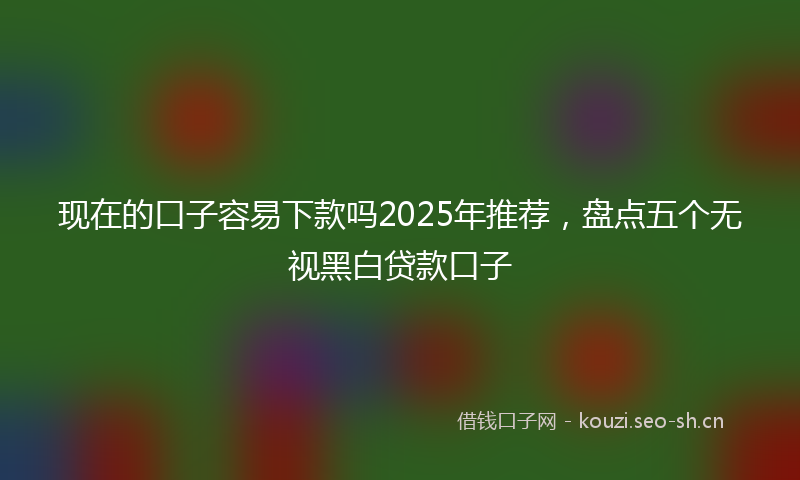 现在的口子容易下款吗2025年推荐，盘点五个无视黑白贷款口子