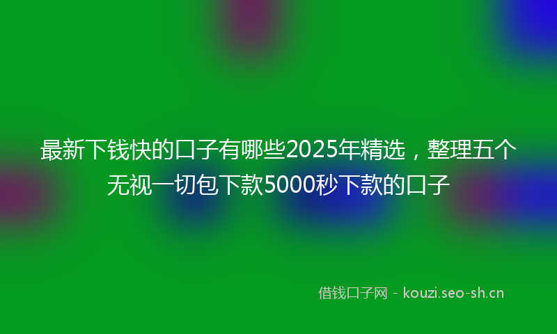 最新下钱快的口子有哪些2025年精选，整理五个无视一切包下款5000秒下款的口子