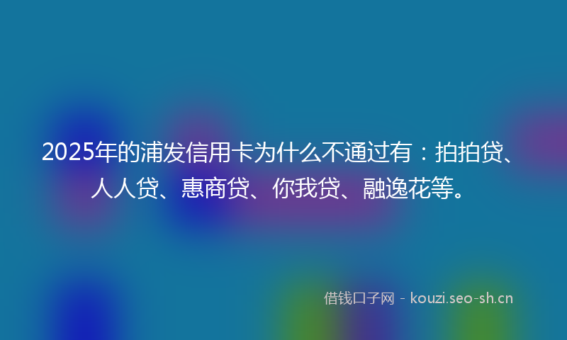 2025年的浦发信用卡为什么不通过有：拍拍贷、人人贷、惠商贷、你我贷、融逸花等。