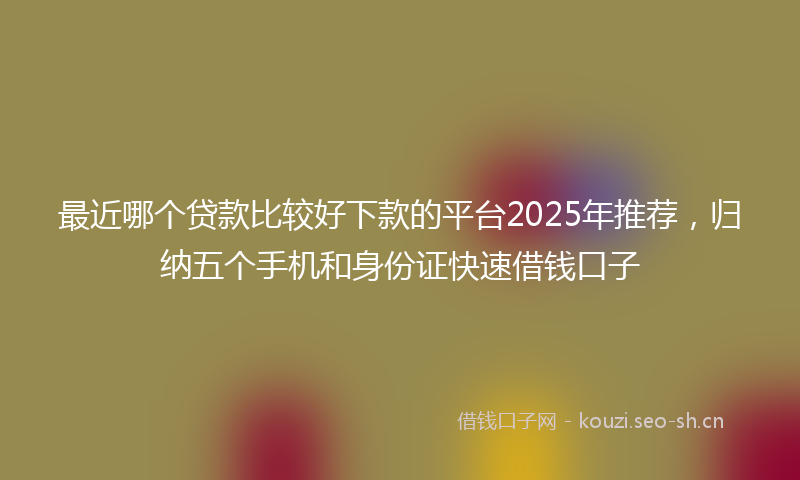 最近哪个贷款比较好下款的平台2025年推荐，归纳五个手机和身份证快速借钱口子