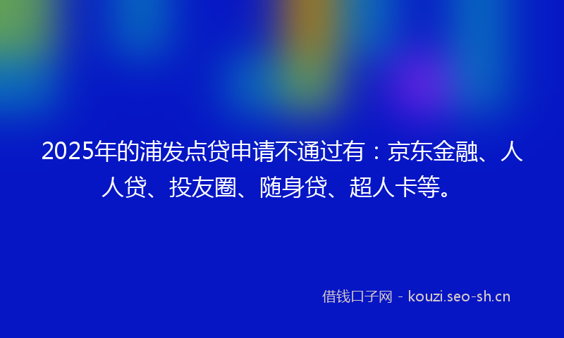 2025年的浦发点贷申请不通过有：京东金融、人人贷、投友圈、随身贷、超人卡等。