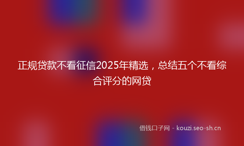 正规贷款不看征信2025年精选，总结五个不看综合评分的网贷