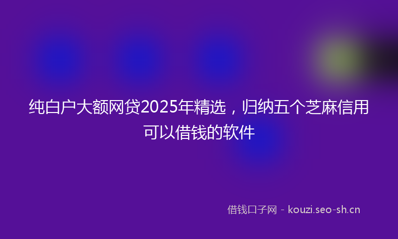 纯白户大额网贷2025年精选，归纳五个芝麻信用可以借钱的软件
