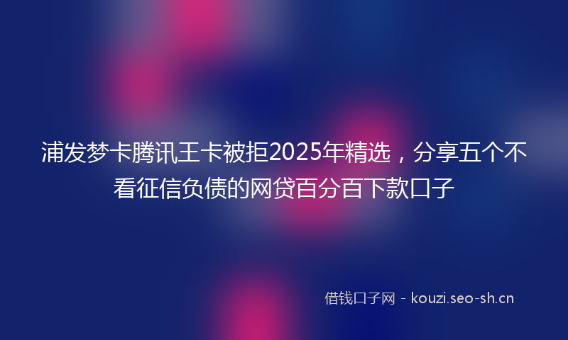 浦发梦卡腾讯王卡被拒2025年精选,分享五个不看征信负债的网贷百分百下款口子