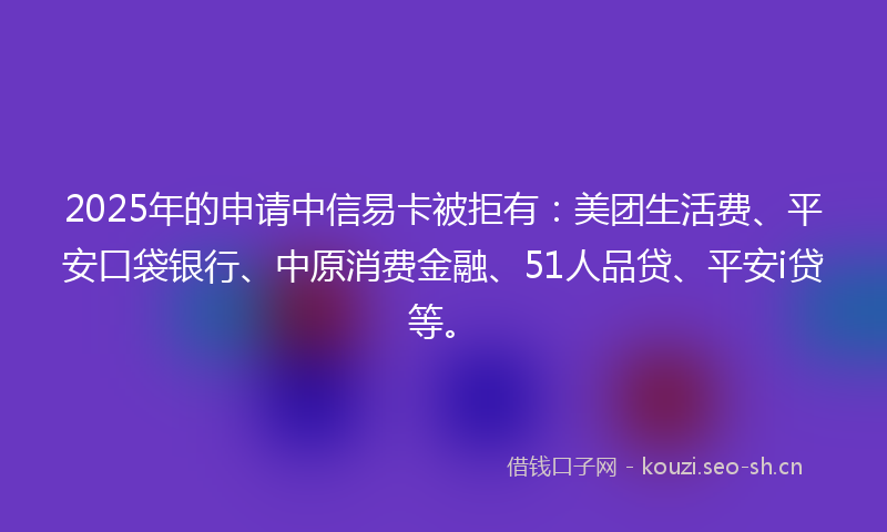2025年的申请中信易卡被拒有：美团生活费、平安口袋银行、中原消费金融、51人品贷、平安i贷等。