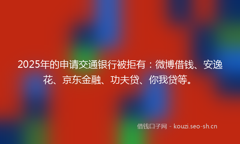 2025年的申请交通银行被拒有：微博借钱、安逸花、京东金融、功夫贷、你我贷等。