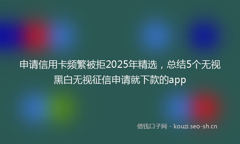 申请信用卡频繁被拒2025年精选，总结5个无视黑白无视征信申请就下款的app