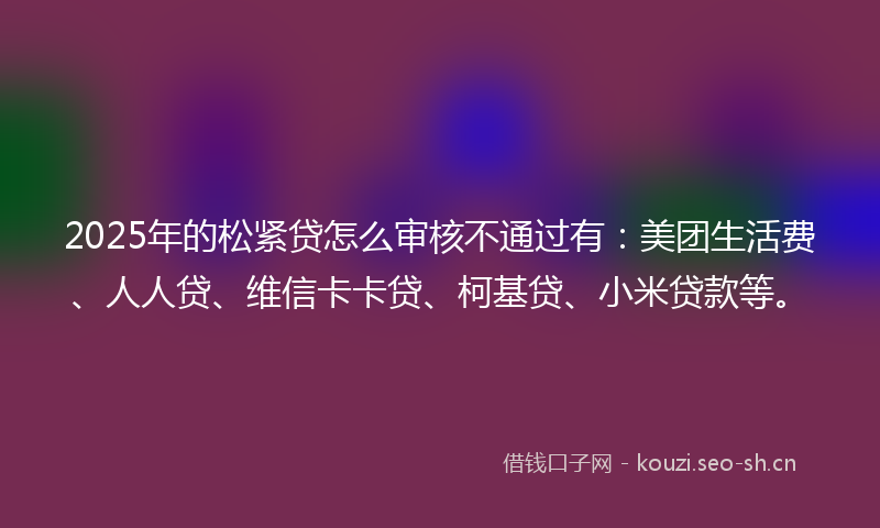 2025年的松紧贷怎么审核不通过有：美团生活费、人人贷、维信卡卡贷、柯基贷、小米贷款等。