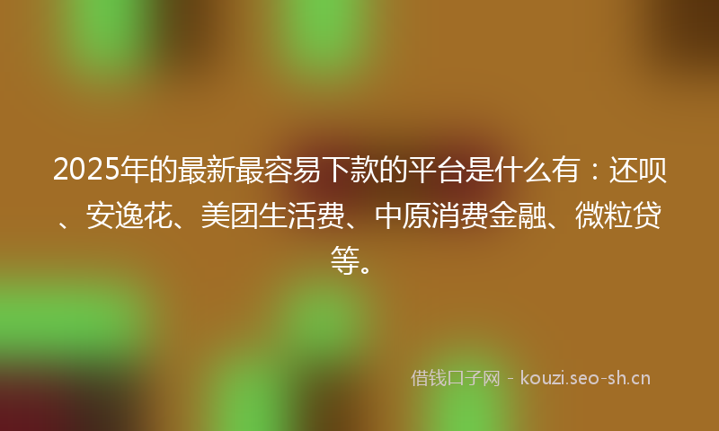 2025年的最新最容易下款的平台是什么有：还呗、安逸花、美团生活费、中原消费金融、微粒贷等。