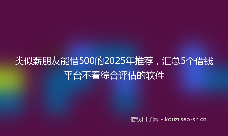 类似薪朋友能借500的2025年推荐，汇总5个借钱平台不看综合评估的软件