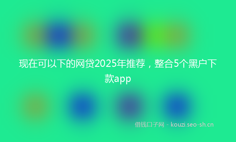 现在可以下的网贷2025年推荐，整合5个黑户下款app