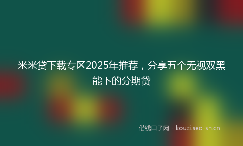 米米贷下载专区2025年推荐，分享五个无视双黑能下的分期贷
