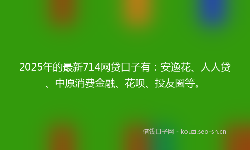 2025年的最新714网贷口子有：安逸花、人人贷、中原消费金融、花呗、投友圈等。