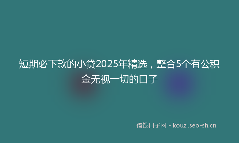 短期必下款的小贷2025年精选，整合5个有公积金无视一切的口子