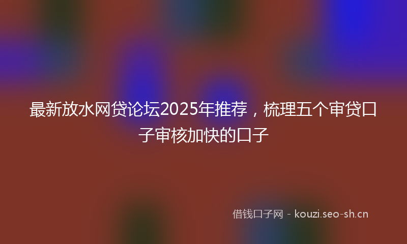 最新放水网贷论坛2025年推荐，梳理五个审贷口子审核加快的口子