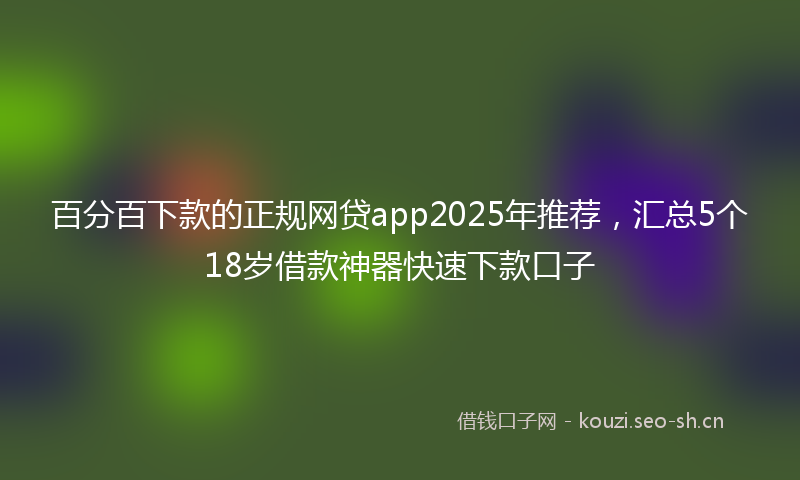 百分百下款的正规网贷app2025年推荐，汇总5个18岁借款神器快速下款口子