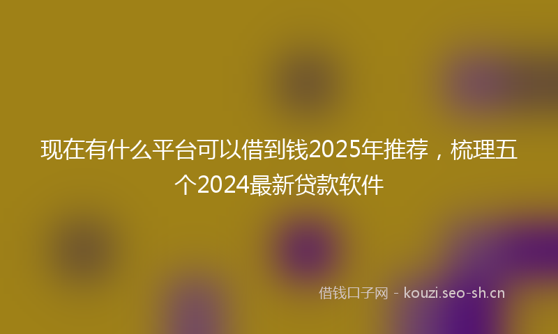 现在有什么平台可以借到钱2025年推荐，梳理五个2024最新贷款软件