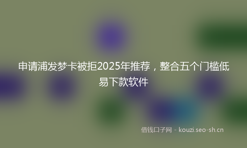 申请浦发梦卡被拒2025年推荐，整合五个门槛低易下款软件