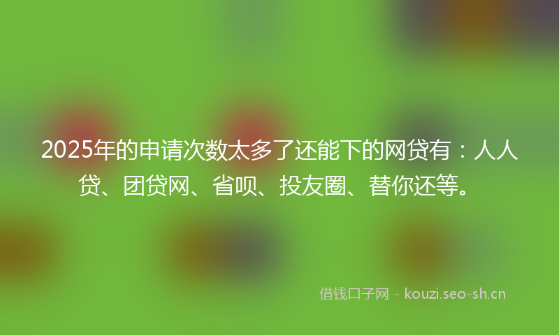 2025年的申请次数太多了还能下的网贷有：人人贷、团贷网、省呗、投友圈、替你还等。
