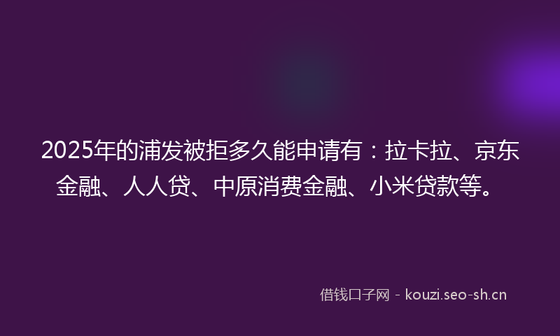 2025年的浦发被拒多久能申请有：拉卡拉、京东金融、人人贷、中原消费金融、小米贷款等。
