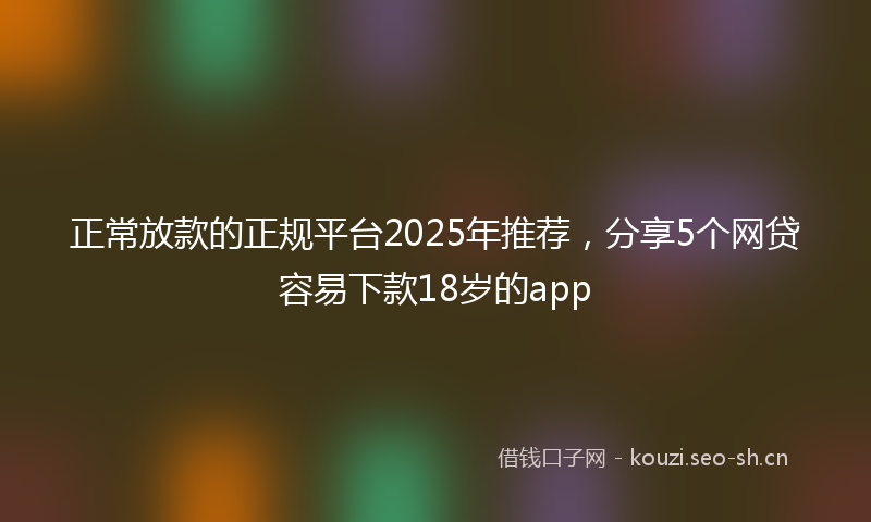 正常放款的正规平台2025年推荐，分享5个网贷容易下款18岁的app