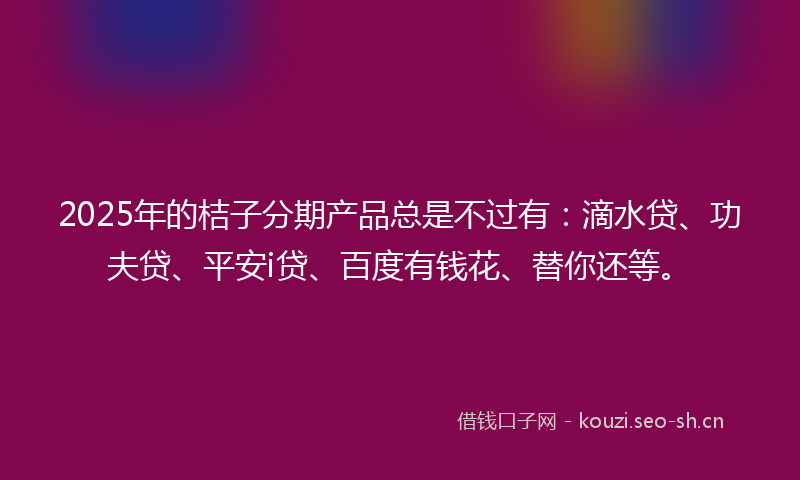 2025年的桔子分期产品总是不过有:滴水贷、功夫贷、平安i贷、百度有钱花、替你还等。