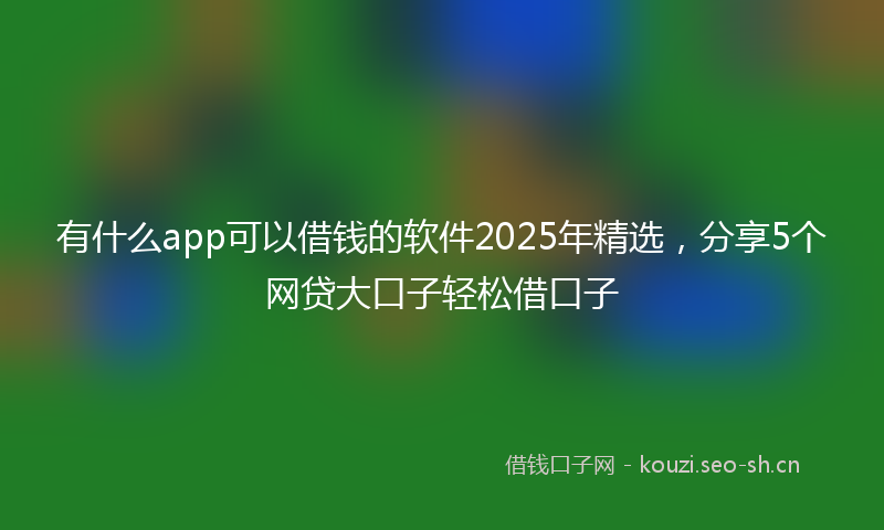 有什么app可以借钱的软件2025年精选，分享5个网贷大口子轻松借口子