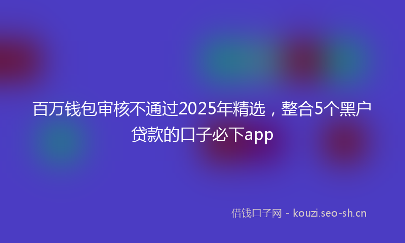 百万钱包审核不通过2025年精选，整合5个黑户贷款的口子必下app