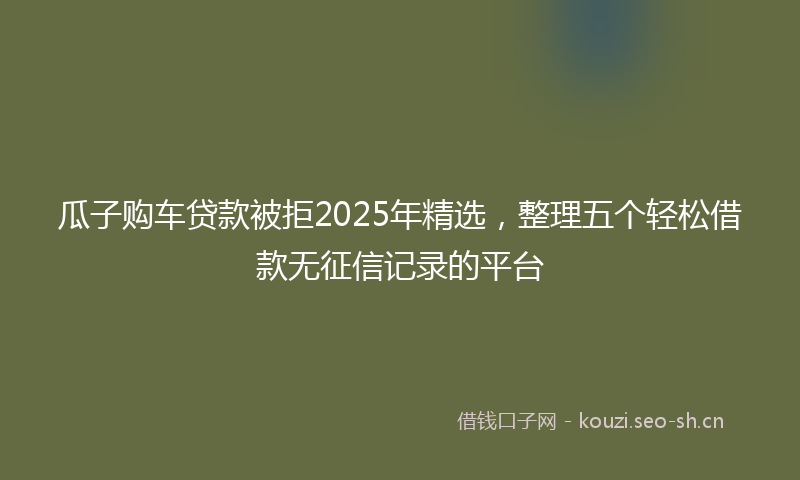 瓜子购车贷款被拒2025年精选,整理五个轻松借款无征信记录的平台