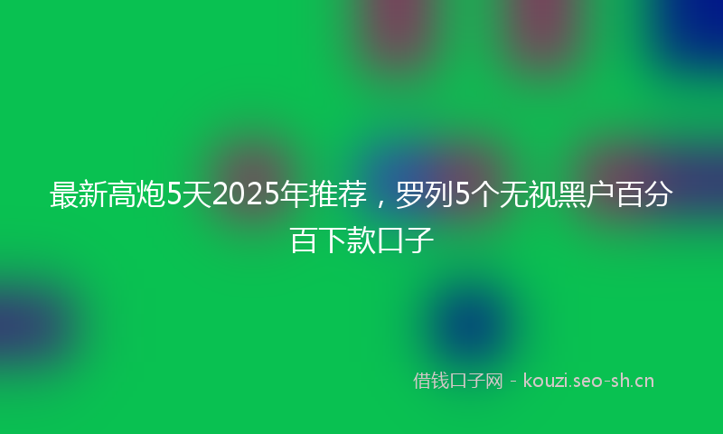 最新高炮5天2025年推荐，罗列5个无视黑户百分百下款口子