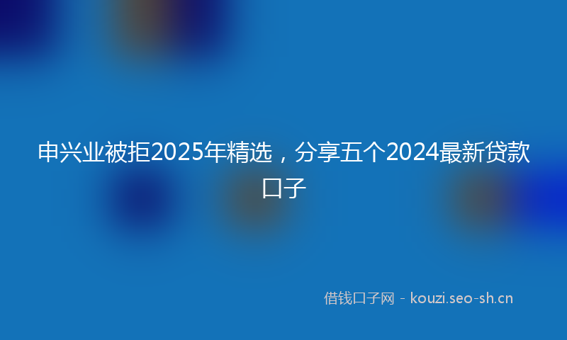申兴业被拒2025年精选，分享五个2024最新贷款口子