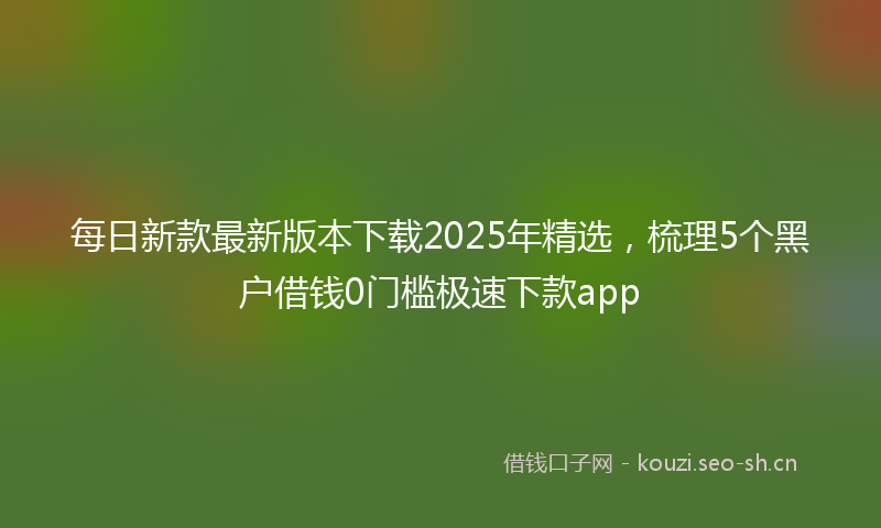 每日新款最新版本下载2025年精选，梳理5个黑户借钱0门槛极速下款app