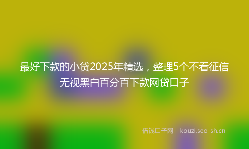 最好下款的小贷2025年精选，整理5个不看征信无视黑白百分百下款网贷口子
