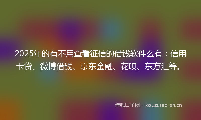 2025年的有不用查看征信的借钱软件么有：信用卡贷、微博借钱、京东金融、花呗、东方汇等。