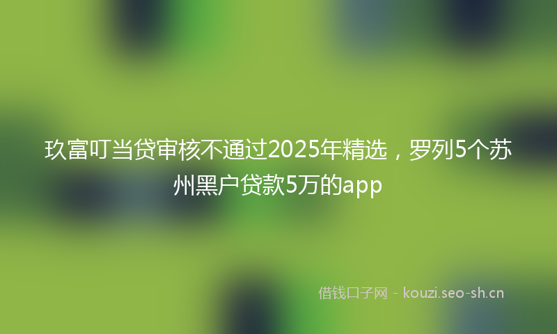 玖富叮当贷审核不通过2025年精选，罗列5个苏州黑户贷款5万的app