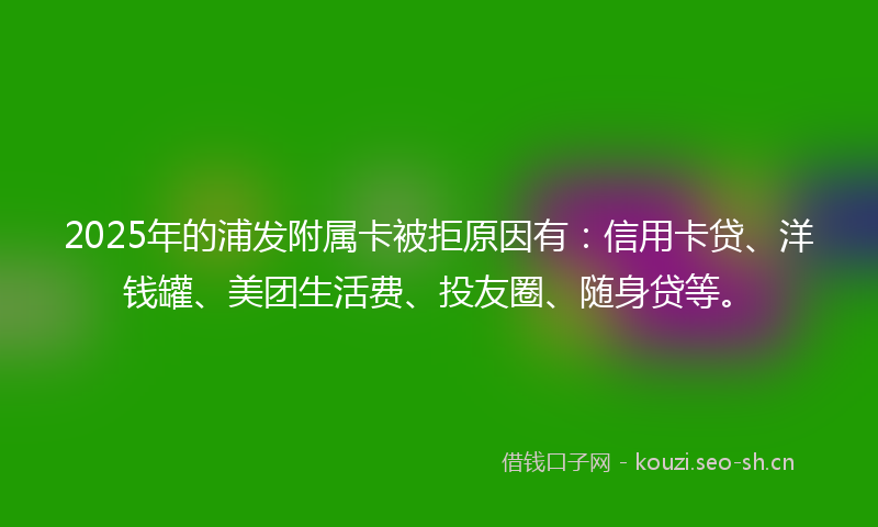 2025年的浦发附属卡被拒原因有：信用卡贷、洋钱罐、美团生活费、投友圈、随身贷等。