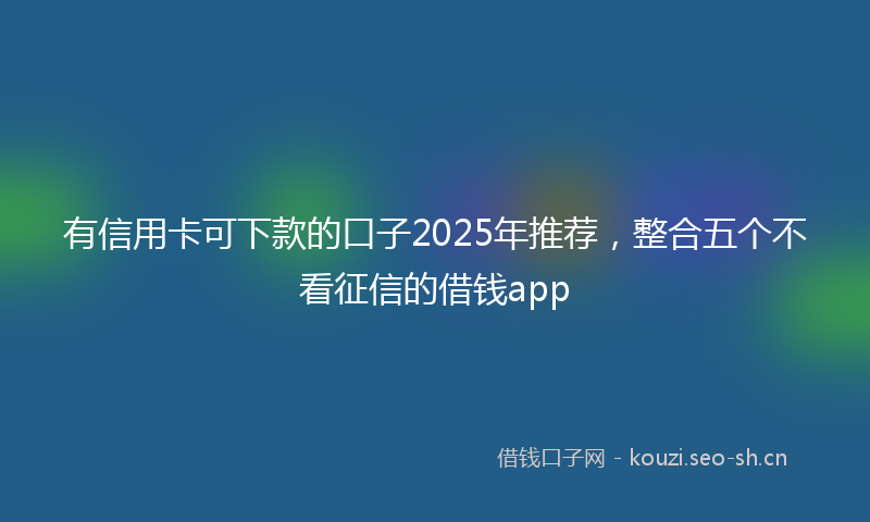 有信用卡可下款的口子2025年推荐，整合五个不看征信的借钱app