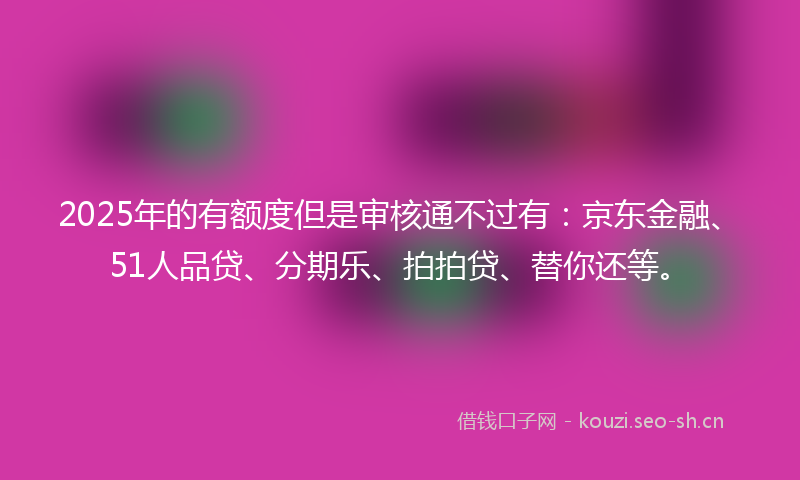 2025年的有额度但是审核通不过有：京东金融、51人品贷、分期乐、拍拍贷、替你还等。