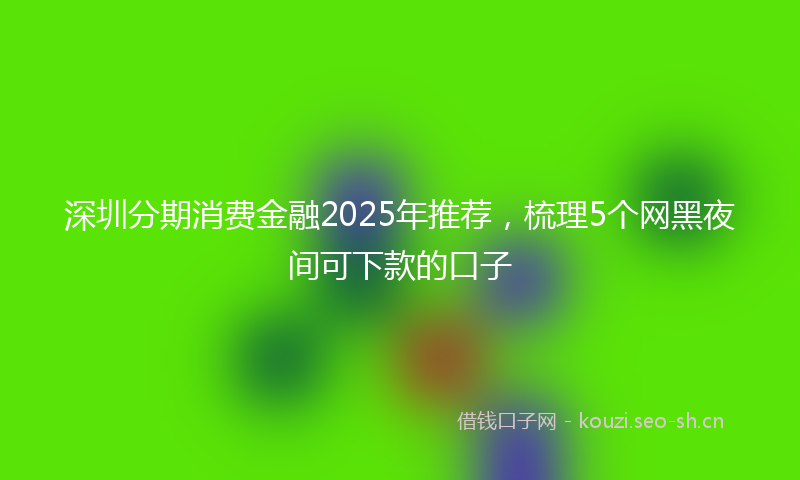 深圳分期消费金融2025年推荐,梳理5个网黑夜间可下款的口子