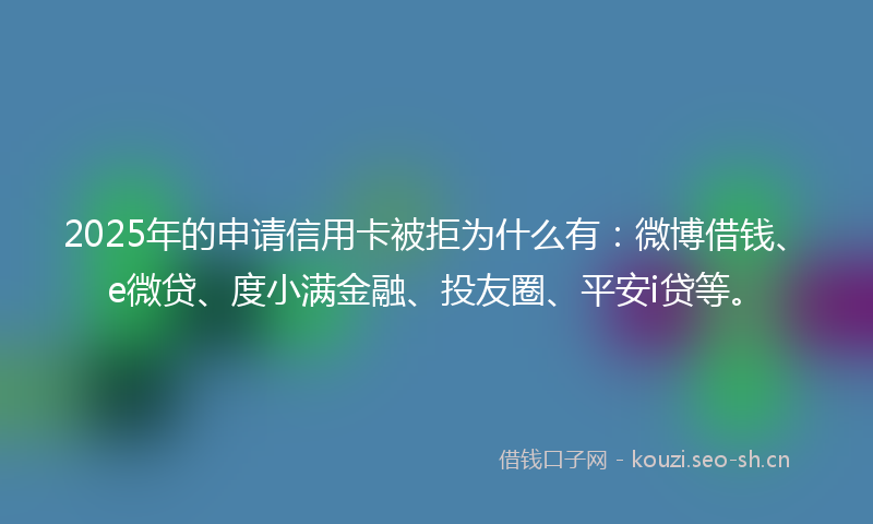 2025年的申请信用卡被拒为什么有：微博借钱、e微贷、度小满金融、投友圈、平安i贷等。