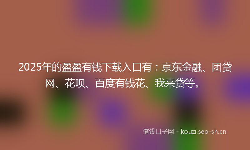 2025年的盈盈有钱下载入口有：京东金融、团贷网、花呗、百度有钱花、我来贷等。