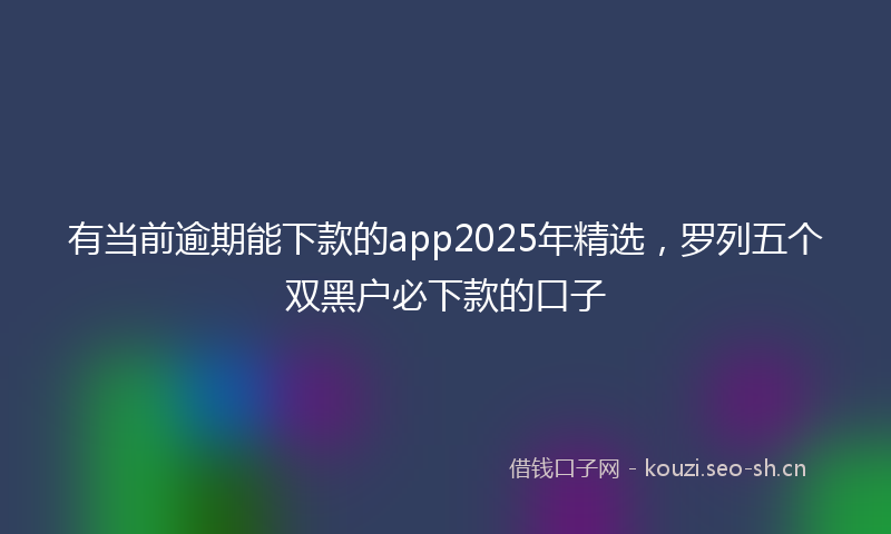 有当前逾期能下款的app2025年精选,罗列五个双黑户必下款的口子
